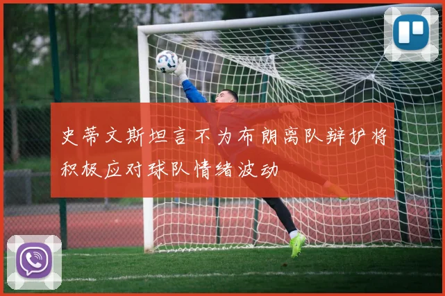 史蒂文斯坦言不为布朗离队辩护将积极应对球队情绪波动