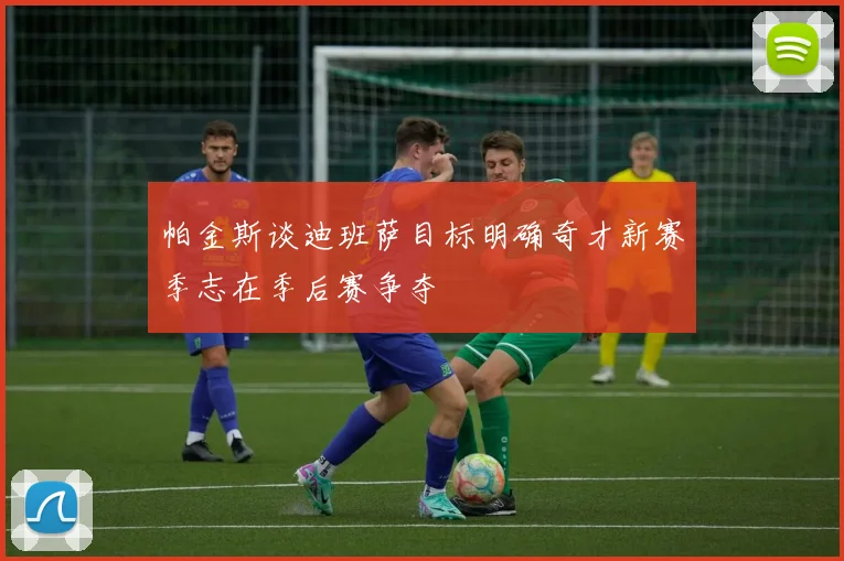 帕金斯谈迪班萨目标明确奇才新赛季志在季后赛争夺
